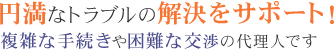 円満なトラブルの解決をサポート！ 複雑な手続きや困難な交渉の代理人です